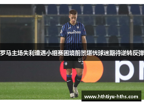 罗马主场失利遭遇小组赛困境前景堪忧球迷期待逆转反弹