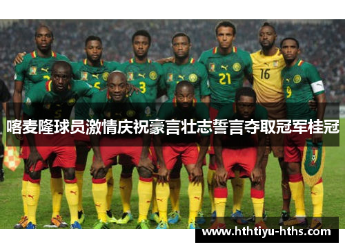 喀麦隆球员激情庆祝豪言壮志誓言夺取冠军桂冠