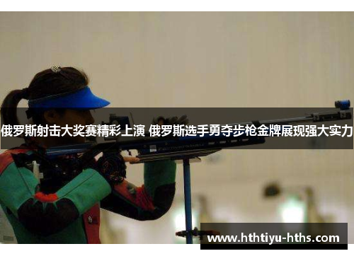 俄罗斯射击大奖赛精彩上演 俄罗斯选手勇夺步枪金牌展现强大实力