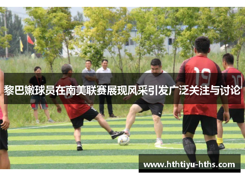 黎巴嫩球员在南美联赛展现风采引发广泛关注与讨论
