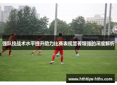 强队技战术水平提升助力比赛表现显著增强的深度解析