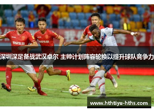 深圳深足备战武汉卓尔 主帅计划阵容轮换以提升球队竞争力