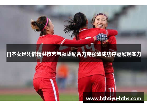 日本女足凭借精湛技艺与默契配合力克强敌成功夺冠展现实力