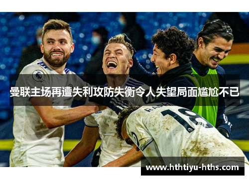 曼联主场再遭失利攻防失衡令人失望局面尴尬不已