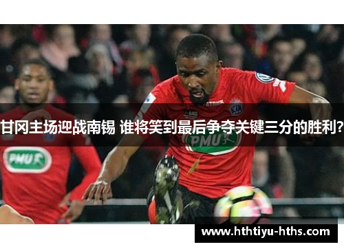 甘冈主场迎战南锡 谁将笑到最后争夺关键三分的胜利？
