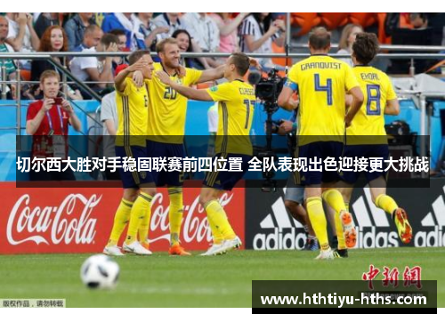 切尔西大胜对手稳固联赛前四位置 全队表现出色迎接更大挑战