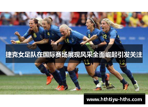 捷克女足队在国际赛场展现风采全面崛起引发关注