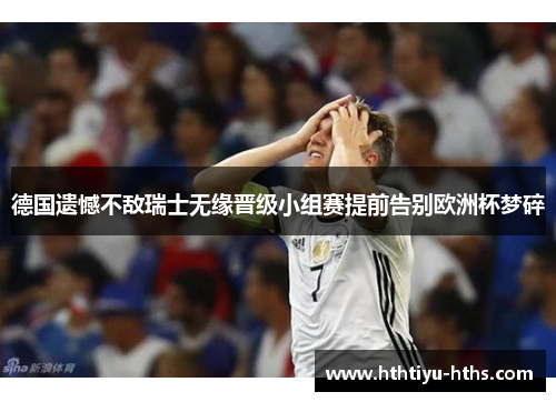 德国遗憾不敌瑞士无缘晋级小组赛提前告别欧洲杯梦碎